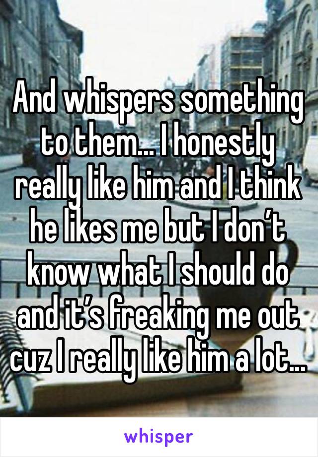 And whispers something to them... I honestly really like him and I think he likes me but I don’t know what I should do and it’s freaking me out cuz I really like him a lot...