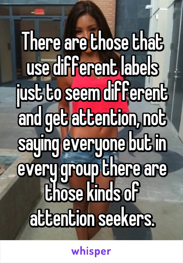 There are those that use different labels just to seem different and get attention, not saying everyone but in every group there are those kinds of attention seekers.