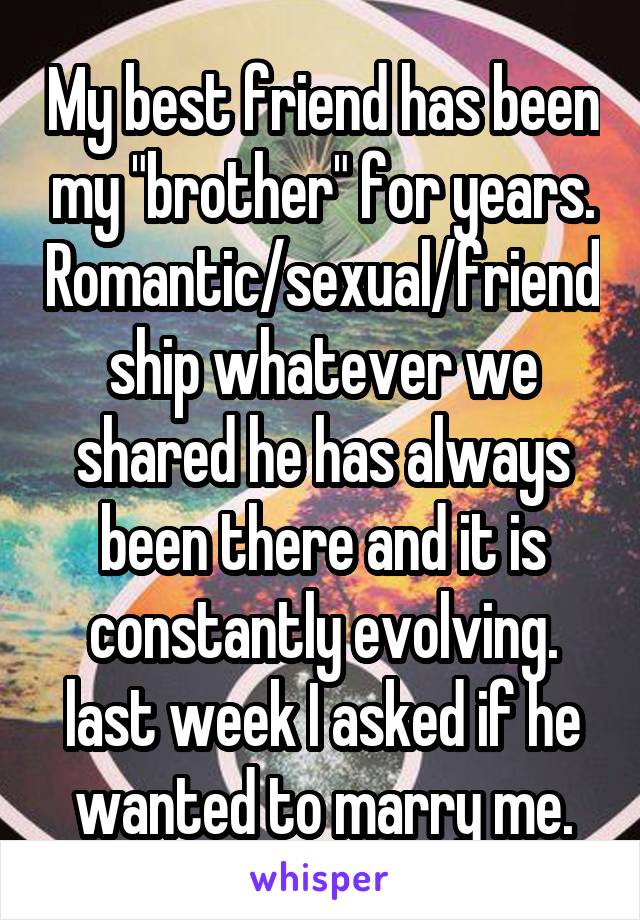 My best friend has been my "brother" for years. Romantic/sexual/friendship whatever we shared he has always been there and it is constantly evolving. last week I asked if he wanted to marry me.