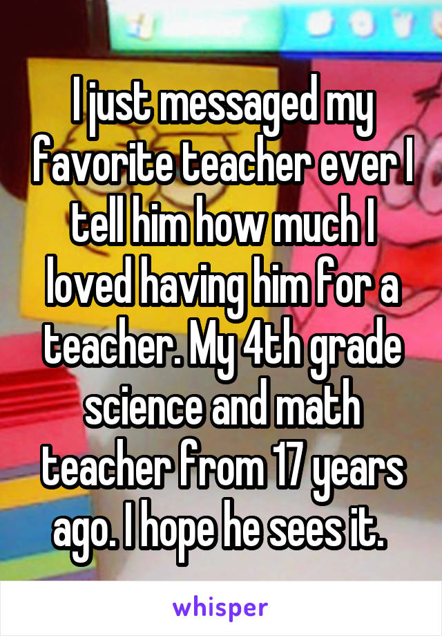 I just messaged my favorite teacher ever I tell him how much I loved having him for a teacher. My 4th grade science and math teacher from 17 years ago. I hope he sees it. 
