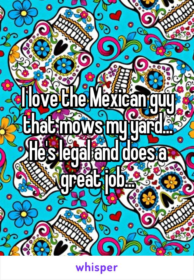 I love the Mexican guy that mows my yard... He's legal and does a great job...
