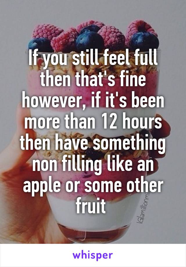 If you still feel full then that's fine however, if it's been more than 12 hours then have something non filling like an apple or some other fruit 