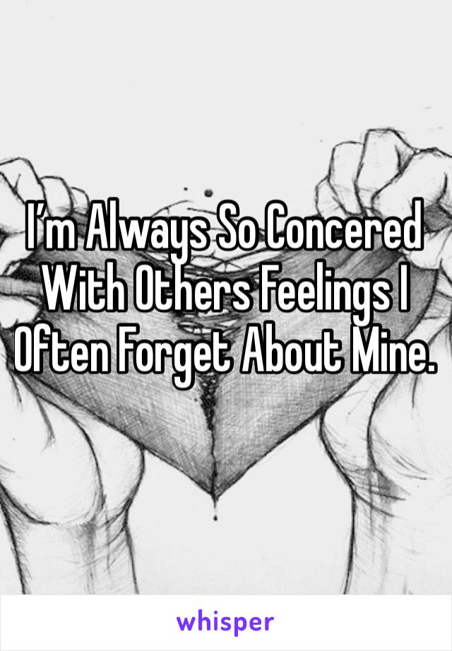 I’m Always So Concered With Others Feelings I Often Forget About Mine.
