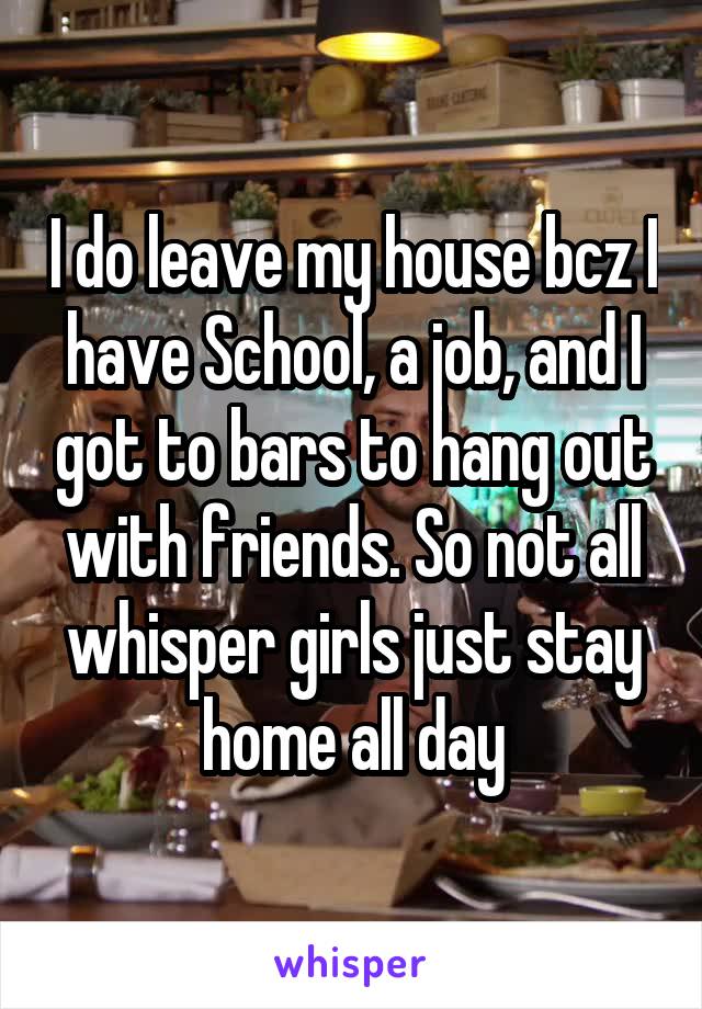 I do leave my house bcz I have School, a job, and I got to bars to hang out with friends. So not all whisper girls just stay home all day