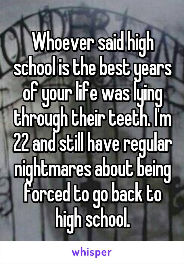 Whoever said high school is the best years of your life was lying through their teeth. I'm 22 and still have regular nightmares about being forced to go back to high school.