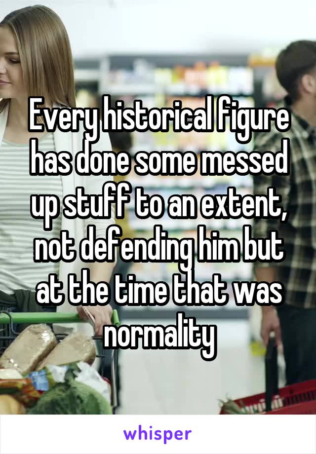 Every historical figure has done some messed up stuff to an extent, not defending him but at the time that was normality