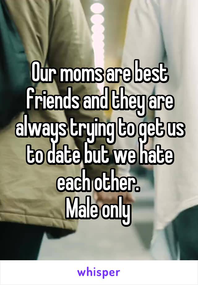 Our moms are best friends and they are always trying to get us to date but we hate each other. 
Male only 