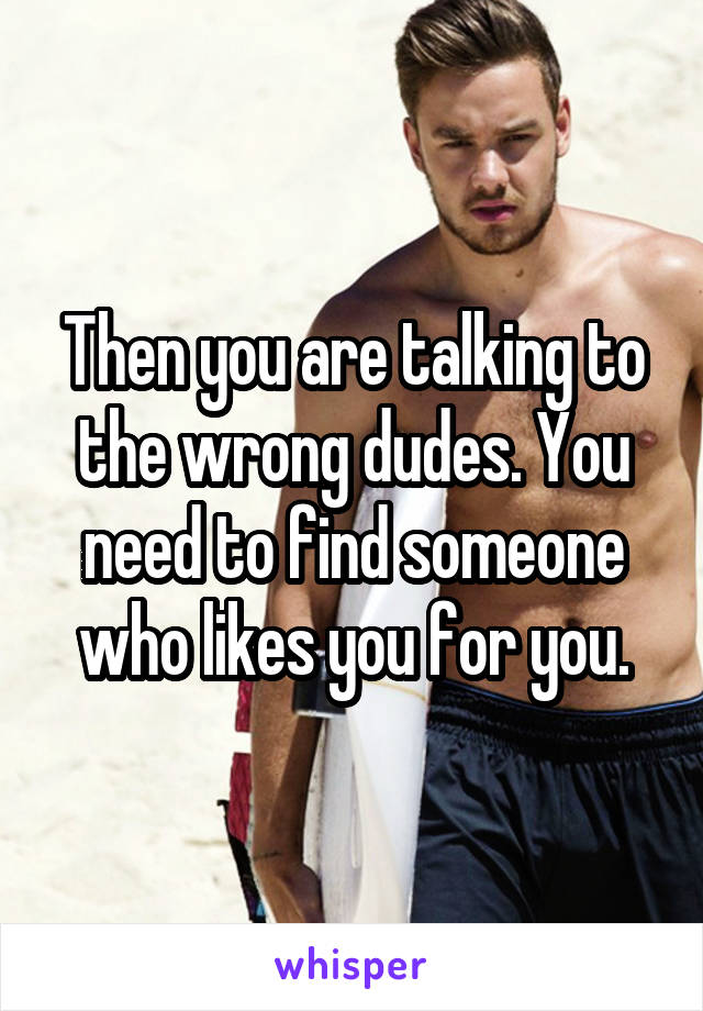 Then you are talking to the wrong dudes. You need to find someone who likes you for you.