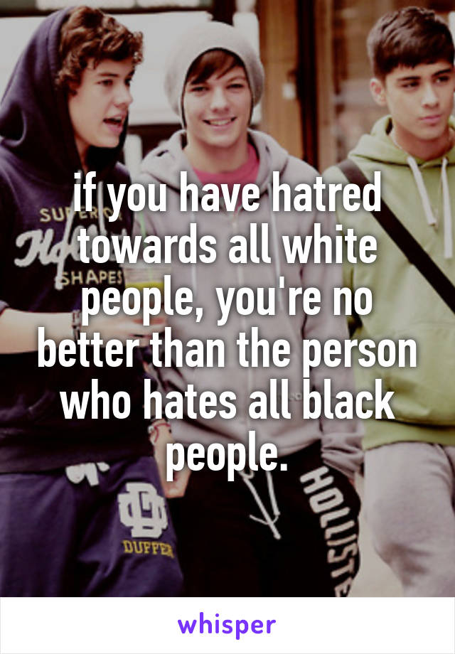 if you have hatred towards all white people, you're no better than the person who hates all black people.