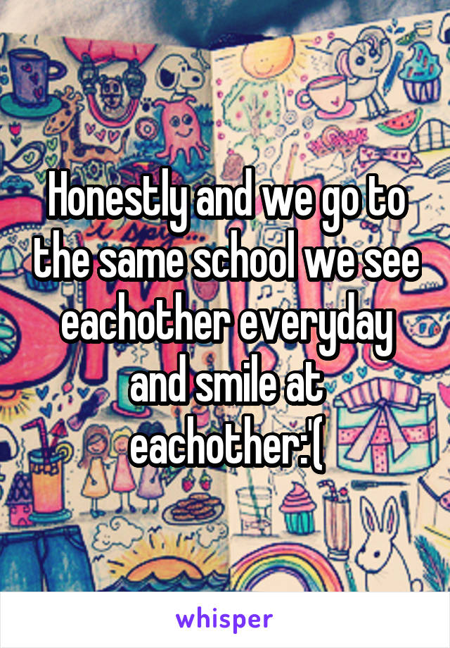 Honestly and we go to the same school we see eachother everyday and smile at eachother:'(
