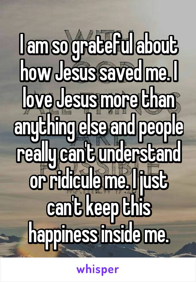 I am so grateful about how Jesus saved me. I love Jesus more than anything else and people really can't understand or ridicule me. I just can't keep this happiness inside me.