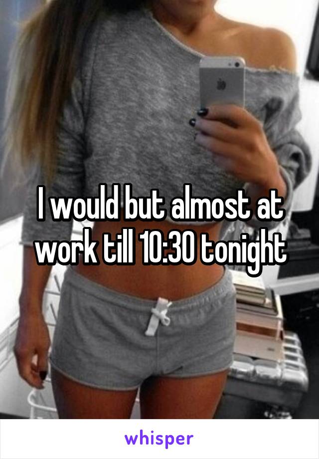 I would but almost at work till 10:30 tonight