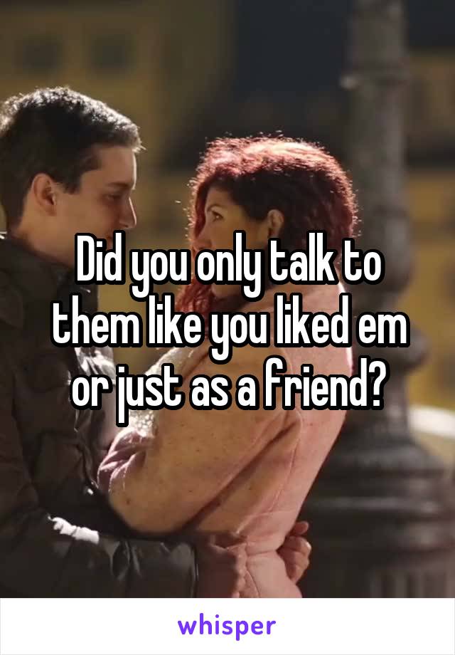 Did you only talk to them like you liked em or just as a friend?