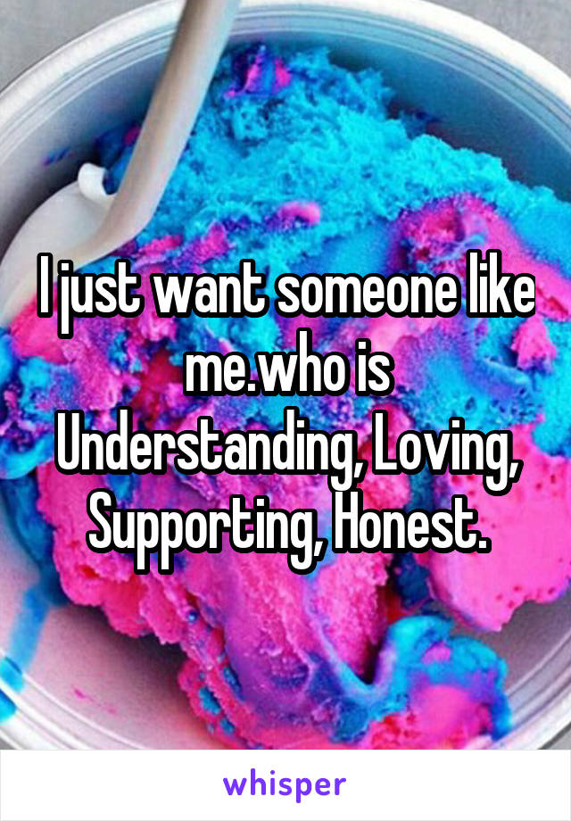 I just want someone like me.who is Understanding, Loving, Supporting, Honest.