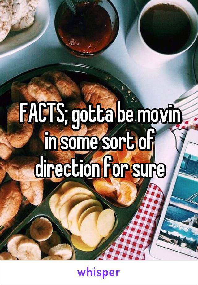 FACTS; gotta be movin in some sort of direction for sure