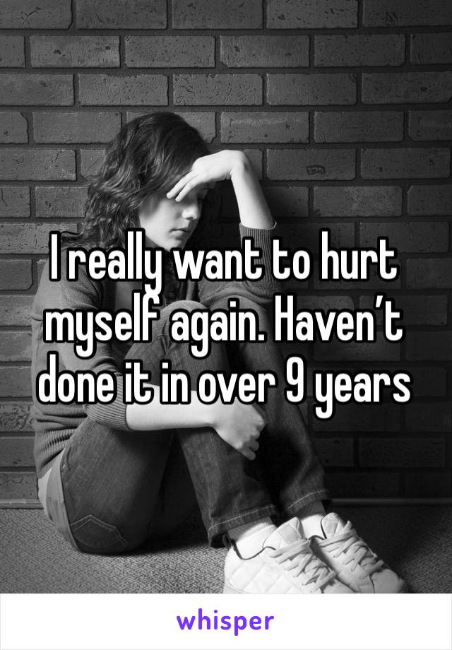 I really want to hurt myself again. Haven’t done it in over 9 years