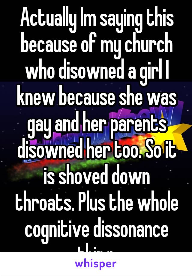 Actually Im saying this because of my church who disowned a girl I knew because she was gay and her parents disowned her too. So it is shoved down throats. Plus the whole cognitive dissonance thing.