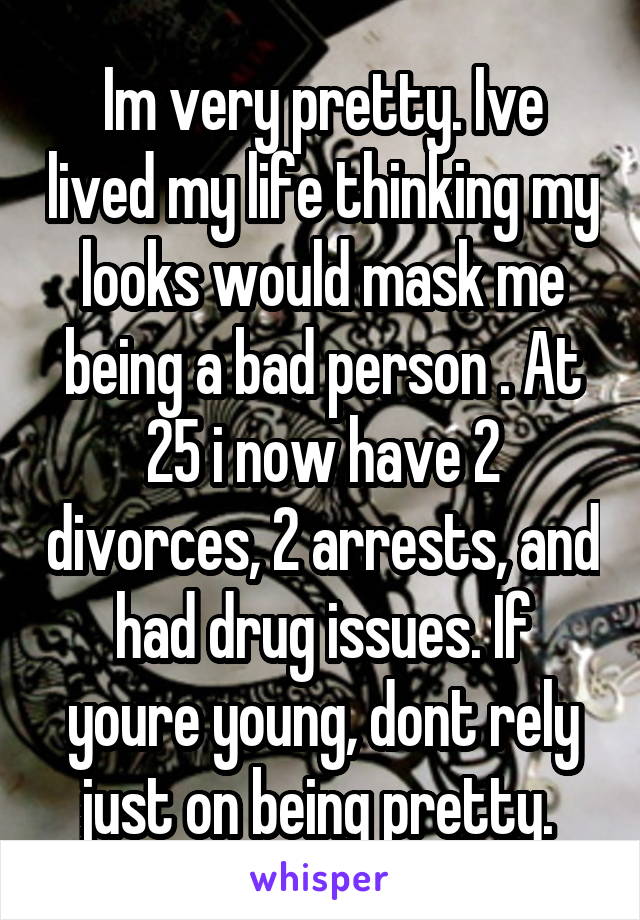 Im very pretty. Ive lived my life thinking my looks would mask me being a bad person . At 25 i now have 2 divorces, 2 arrests, and had drug issues. If youre young, dont rely just on being pretty. 