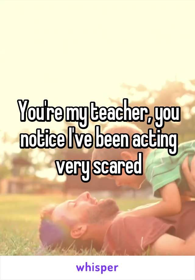You're my teacher, you notice I've been acting very scared