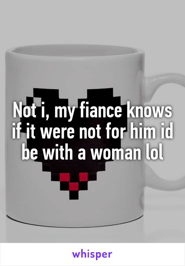 Not i, my fiance knows if it were not for him id be with a woman lol