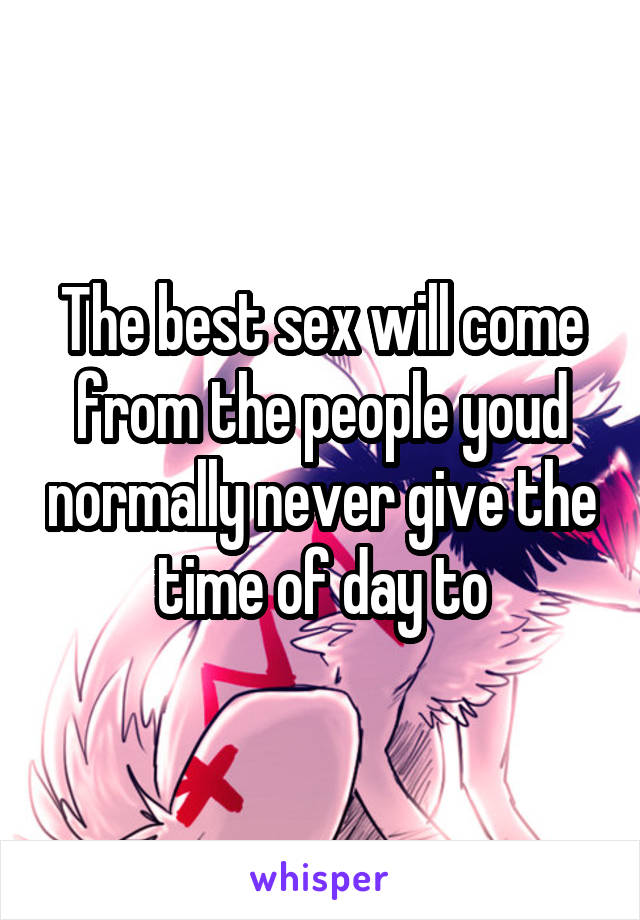 The best sex will come from the people youd normally never give the time of day to