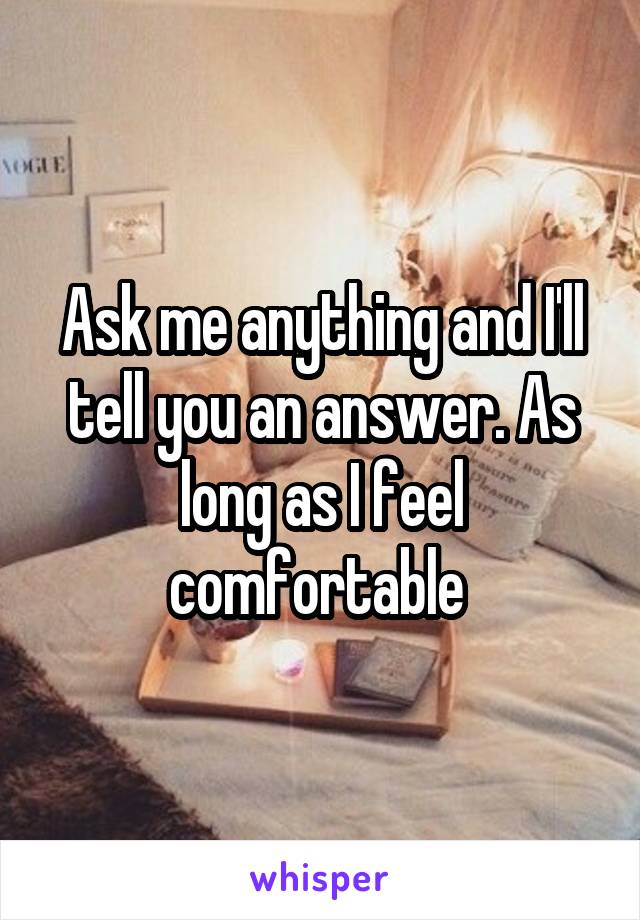 Ask me anything and I'll tell you an answer. As long as I feel comfortable 