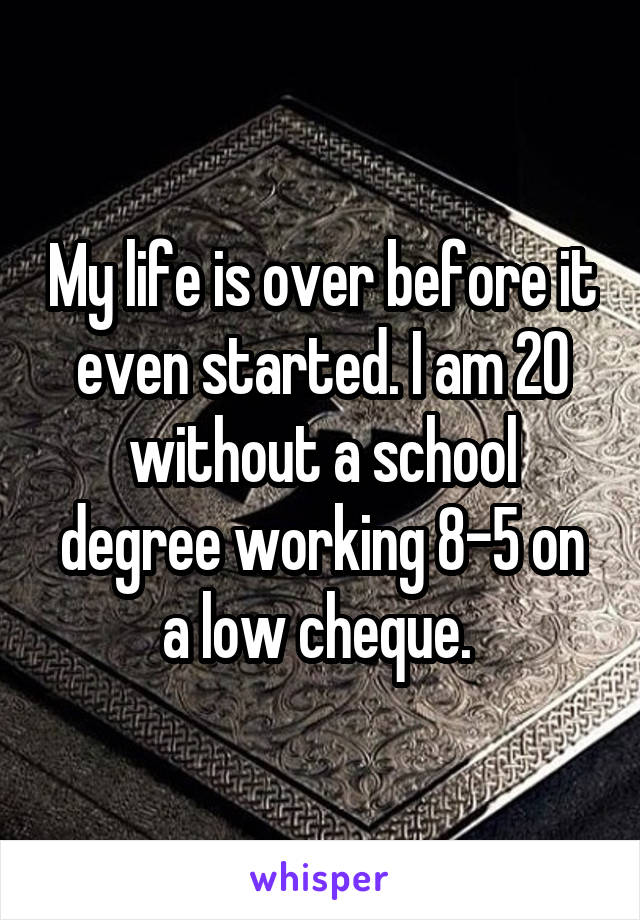 My life is over before it even started. I am 20 without a school degree working 8-5 on a low cheque. 