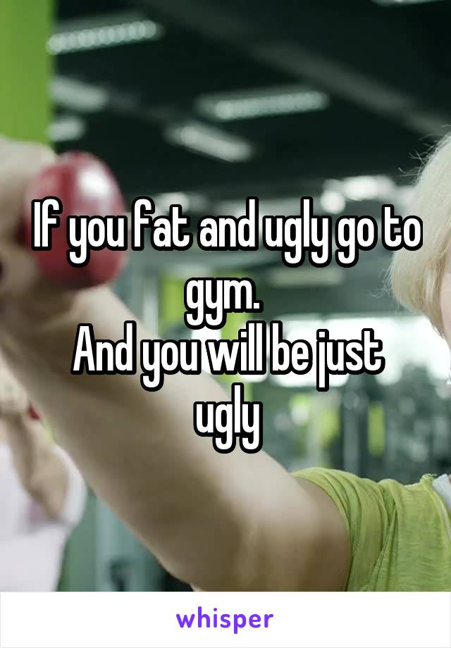 If you fat and ugly go to gym. 
And you will be just ugly