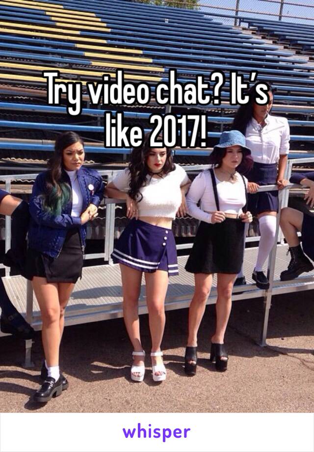 Try video chat? It’s like 2017! 