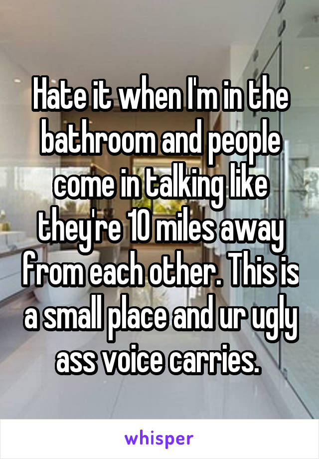 Hate it when I'm in the bathroom and people come in talking like they're 10 miles away from each other. This is a small place and ur ugly ass voice carries. 
