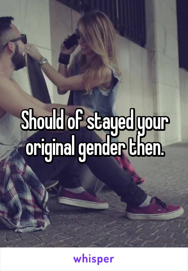 Should of stayed your original gender then.