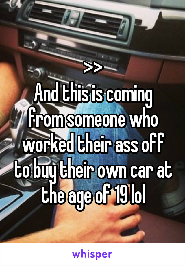 >>
And this is coming from someone who worked their ass off to buy their own car at the age of 19 lol