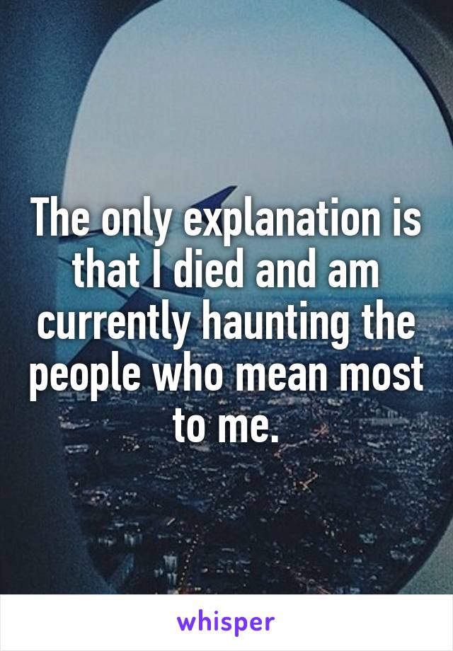 The only explanation is that I died and am currently haunting the people who mean most to me.