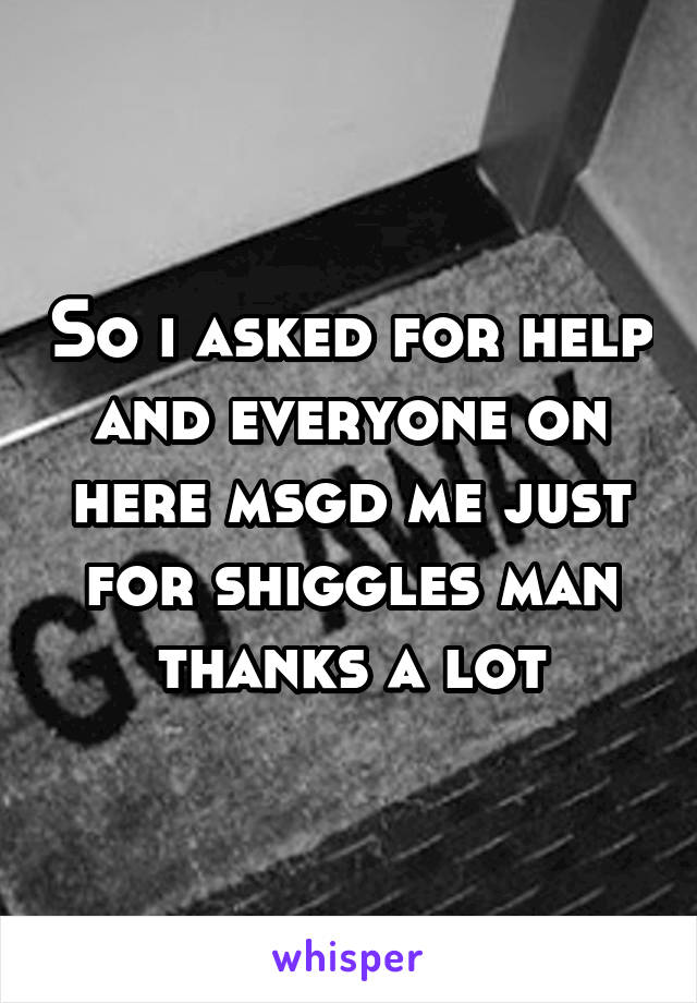 So i asked for help and everyone on here msgd me just for shiggles man thanks a lot
