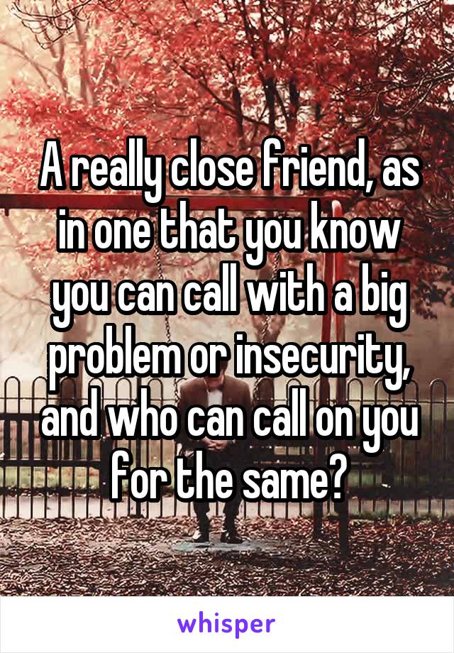 A really close friend, as in one that you know you can call with a big problem or insecurity, and who can call on you for the same?