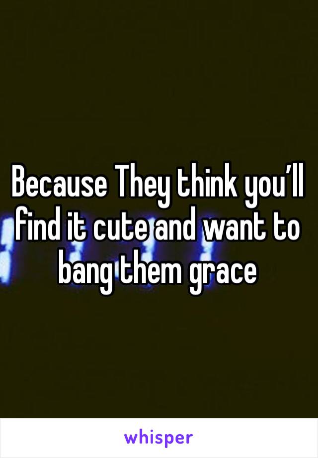 Because They think you’ll find it cute and want to bang them grace