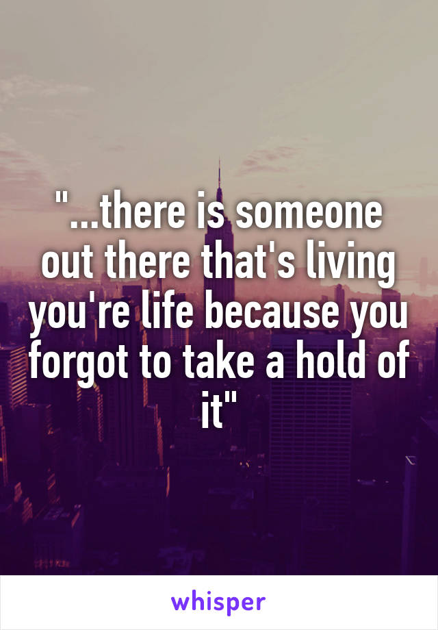 "...there is someone out there that's living you're life because you forgot to take a hold of it"