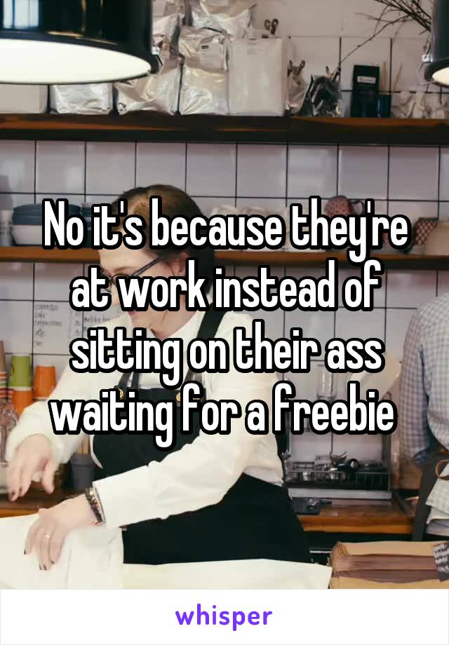 No it's because they're at work instead of sitting on their ass waiting for a freebie 