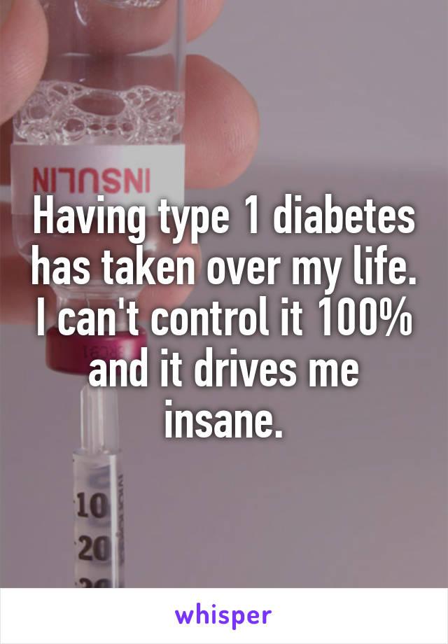 Having type 1 diabetes has taken over my life. I can't control it 100% and it drives me insane.