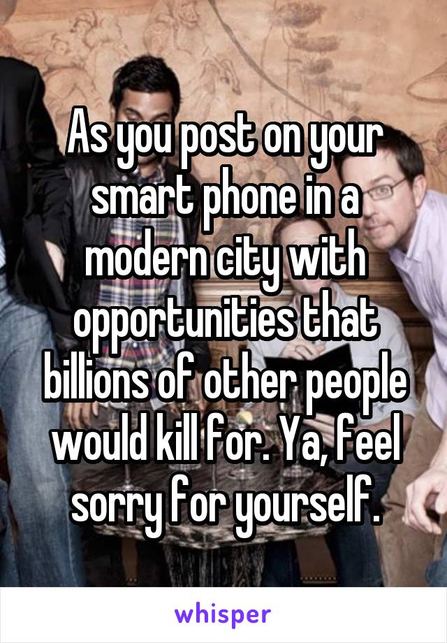 As you post on your smart phone in a modern city with opportunities that billions of other people would kill for. Ya, feel sorry for yourself.
