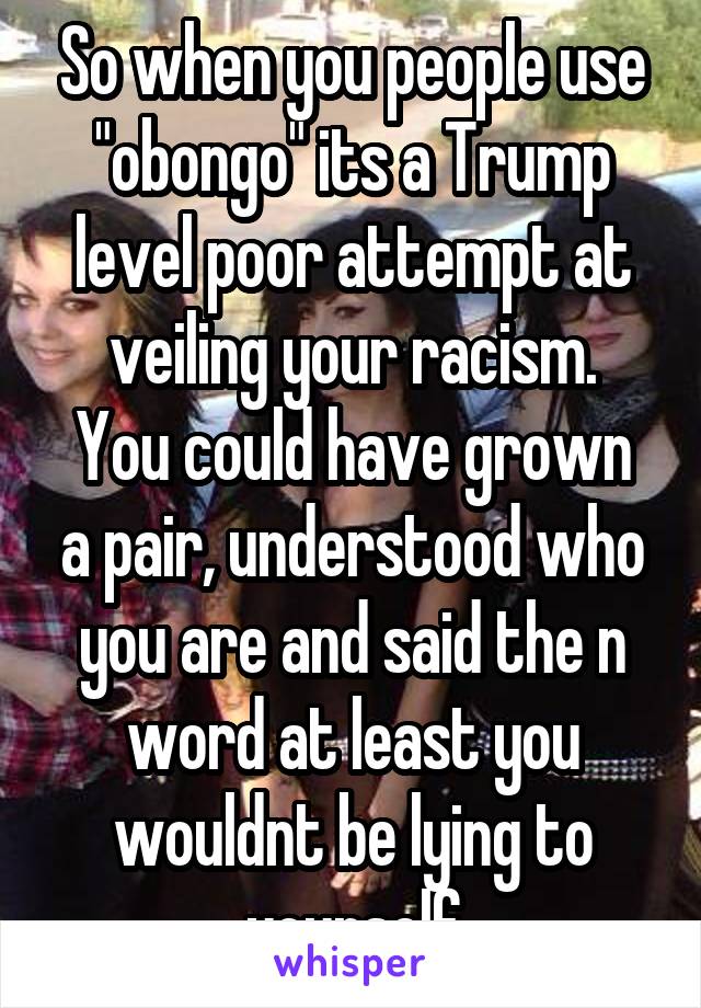 So when you people use "obongo" its a Trump level poor attempt at veiling your racism.
You could have grown a pair, understood who you are and said the n word at least you wouldnt be lying to yourself