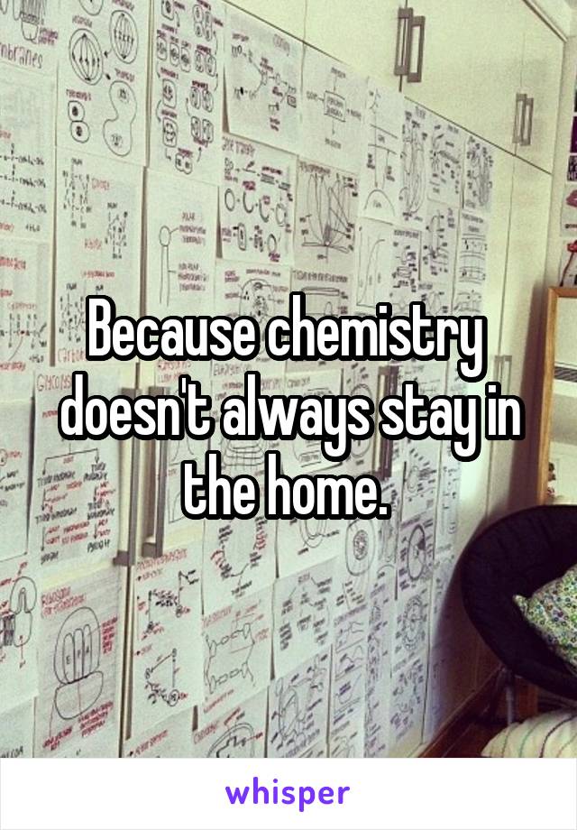 Because chemistry  doesn't always stay in the home. 