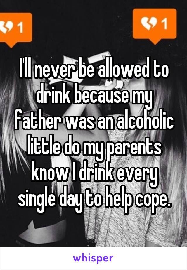 I'll never be allowed to drink because my father was an alcoholic little do my parents know I drink every single day to help cope.