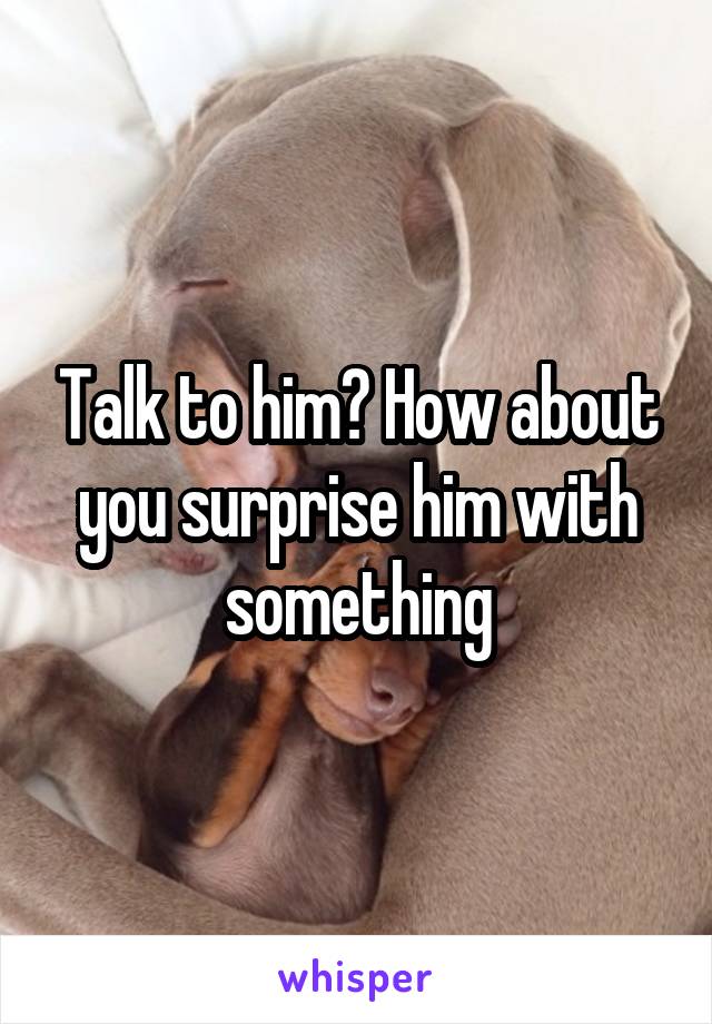 Talk to him? How about you surprise him with something