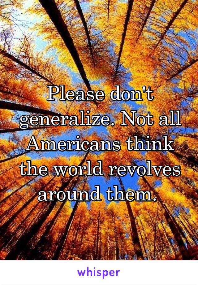 Please don't generalize. Not all Americans think the world revolves around them. 
