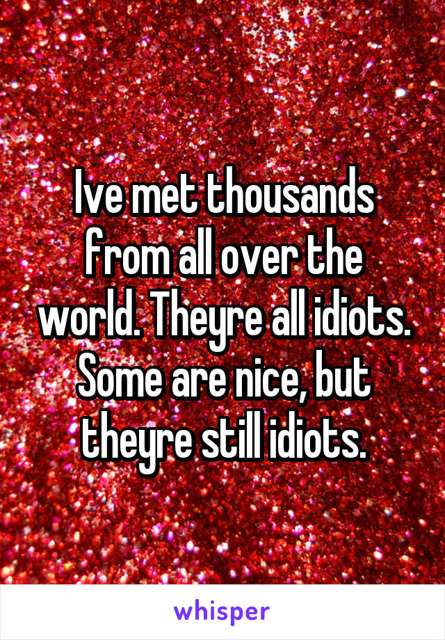 Ive met thousands from all over the world. Theyre all idiots.
Some are nice, but theyre still idiots.