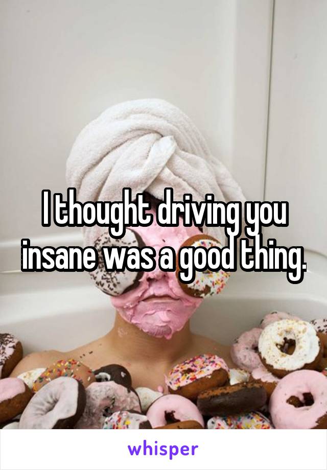 I thought driving you insane was a good thing.