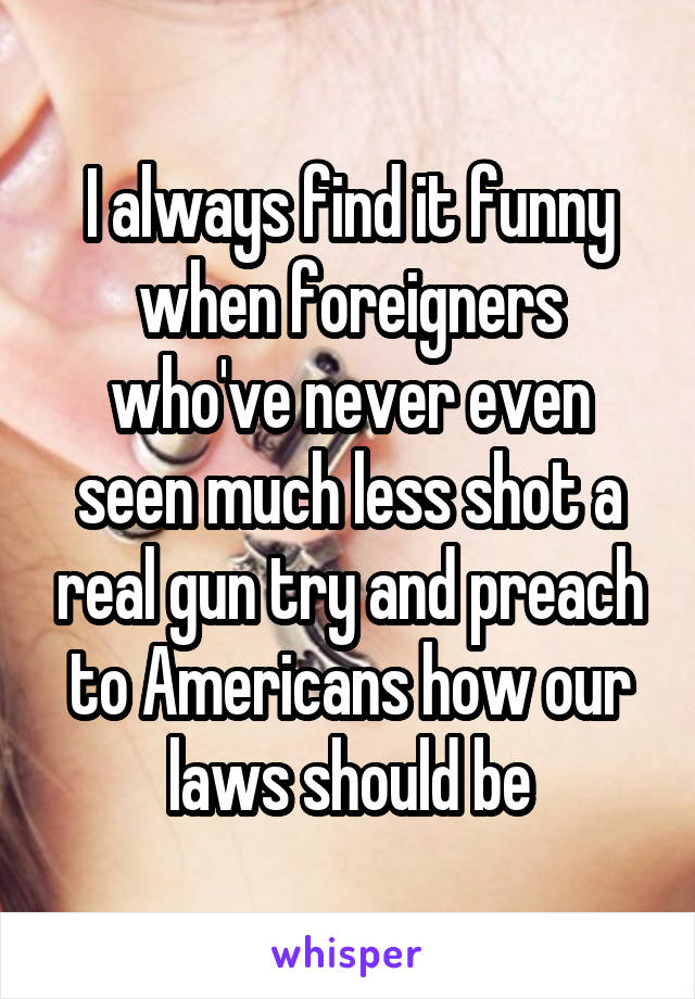 I always find it funny when foreigners who've never even seen much less shot a real gun try and preach to Americans how our laws should be