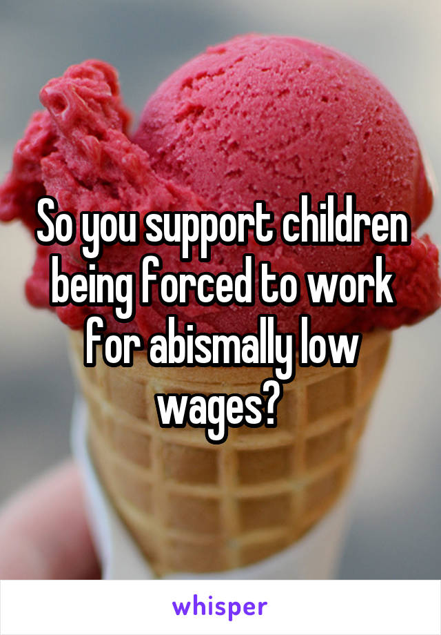 So you support children being forced to work for abismally low wages? 