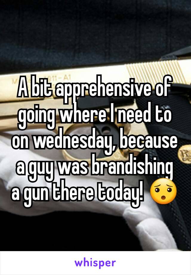 A bit apprehensive of going where I need to on wednesday, because a guy was brandishing a gun there today! 😯